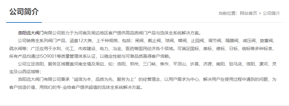 	 洛陽(yáng)遠(yuǎn)大閥門(mén)主營(yíng)閥門(mén)閘閥,截止閥,球閥,蝶閥,止回閥,調(diào)節(jié)閥,隔膜閥,減壓閥,旋塞閥,疏水閥等12大類.廣泛用于水利,化工,市政建設(shè),電力等領(lǐng)域.服務(wù)于洛陽(yáng),鄭州,三門(mén)峽,焦作,平頂山,許昌,濟(jì)源,南陽(yáng),駐馬店,信陽(yáng),漯河,靈寶及山西運(yùn)城等地;為河南及周邊客戶提供高品質(zhì)閥門(mén)與流體全系統(tǒng)解決方案.